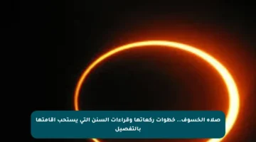 صلاة الخسوف.. خطوات ركعاتها وقراءات السنن التي يستحب إقامتها بالتفصيل